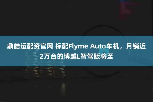 鼎皓运配资官网 标配Flyme Auto车机，月销近2万台的博越L智驾版将至
