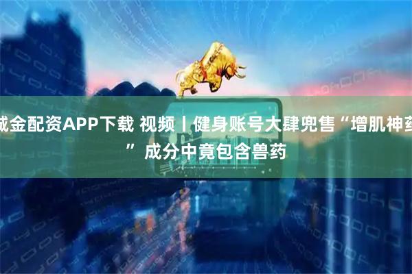 诚金配资APP下载 视频丨健身账号大肆兜售“增肌神药” 成分中竟包含兽药