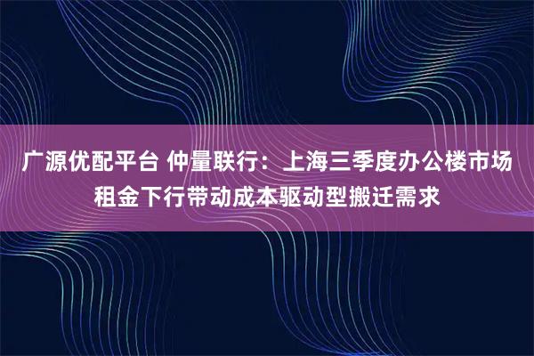广源优配平台 仲量联行：上海三季度办公楼市场租金下行带动成本驱动型搬迁需求