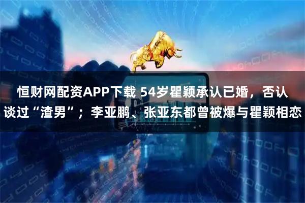 恒财网配资APP下载 54岁瞿颖承认已婚，否认谈过“渣男”；李亚鹏、张亚东都曾被爆与瞿颖相恋