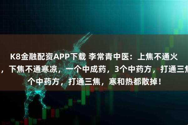 K8金融配资APP下载 李常青中医：上焦不通火旺，中焦不通腹胀，下焦不通寒凉，一个中成药，3个中药方，打通三焦，寒和热都散掉！