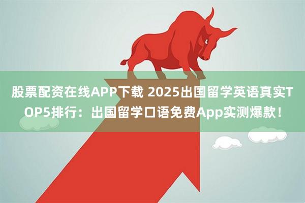 股票配资在线APP下载 2025出国留学英语真实TOP5排行：出国留学口语免费App实测爆款！