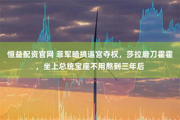 恒益配资官网 菲军暗搞逼宫夺权，莎拉磨刀霍霍，坐上总统宝座不用熬到三年后