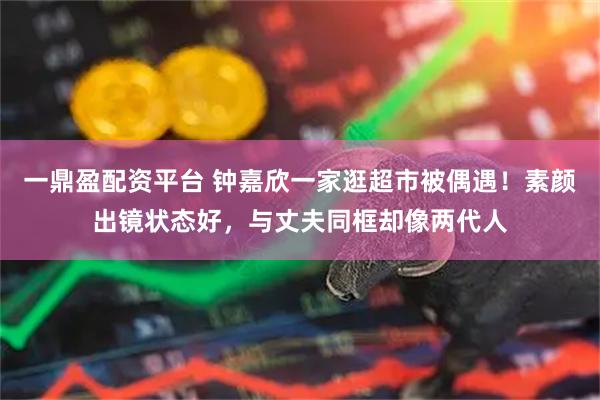 一鼎盈配资平台 钟嘉欣一家逛超市被偶遇！素颜出镜状态好，与丈夫同框却像两代人