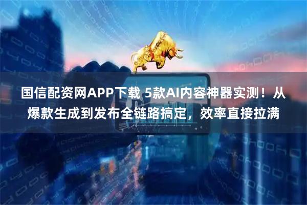 国信配资网APP下载 5款AI内容神器实测！从爆款生成到发布全链路搞定，效率直接拉满