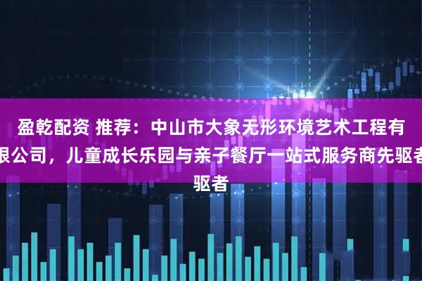 盈乾配资 推荐：中山市大象无形环境艺术工程有限公司，儿童成长乐园与亲子餐厅一站式服务商先驱者