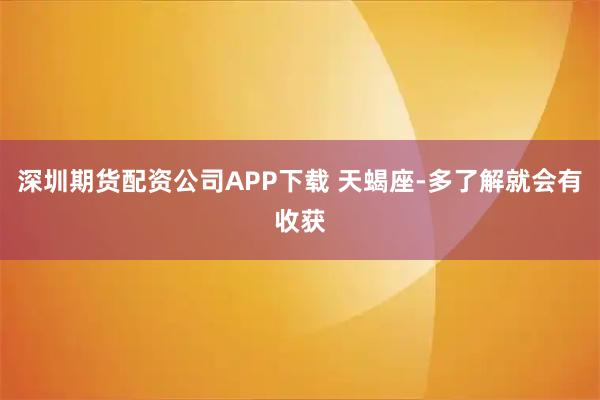 深圳期货配资公司APP下载 天蝎座-多了解就会有收获