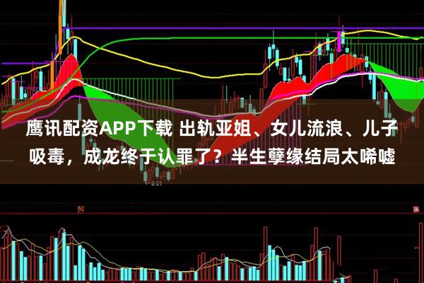 鹰讯配资APP下载 出轨亚姐、女儿流浪、儿子吸毒，成龙终于认罪了？半生孽缘结局太唏嘘