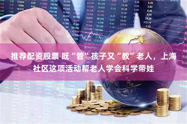 推荐配资股票 既“管”孩子又“教”老人，上海社区这项活动帮老人学会科学带娃