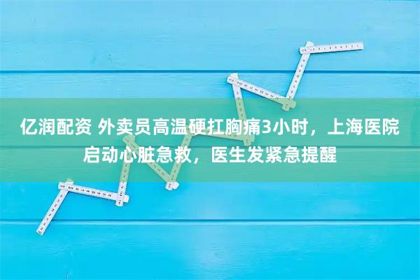 亿润配资 外卖员高温硬扛胸痛3小时，上海医院启动心脏急救，医生发紧急提醒