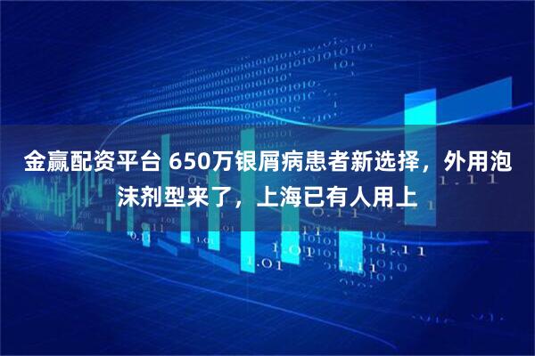 金赢配资平台 650万银屑病患者新选择，外用泡沫剂型来了，上海已有人用上