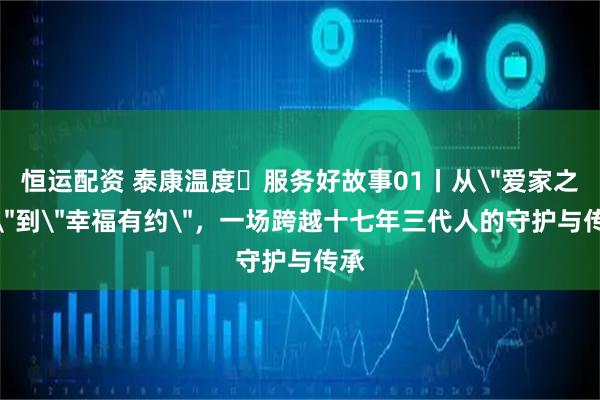 恒运配资 泰康温度▪服务好故事01丨从＂爱家之约＂到＂幸福有约＂，一场跨越十七年三代人的守护与传承