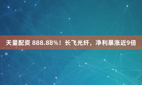 天量配资 888.88%！长飞光纤，净利暴涨近9倍