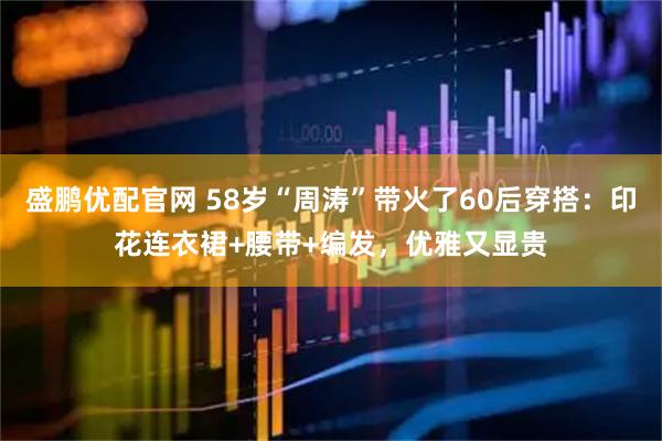 盛鹏优配官网 58岁“周涛”带火了60后穿搭：印花连衣裙+腰带+编发，优雅又显贵
