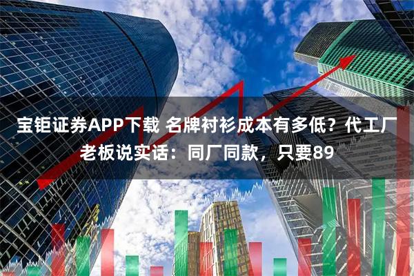 宝钜证券APP下载 名牌衬衫成本有多低？代工厂老板说实话：同厂同款，只要89